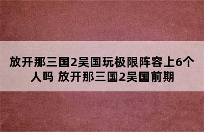 放开那三国2吴国玩极限阵容上6个人吗 放开那三国2吴国前期